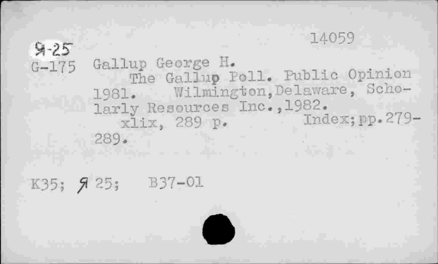 ﻿91-25-
G-175
14059
Gallup George H.
The Gallup Poll. Public Opinion 1981.	Wilmington,Delaware, Scho-
larly Resources Inc.,1982.
xlix, 289 p.	Index;pp.279-
289.
K35;	25;	B37-O1